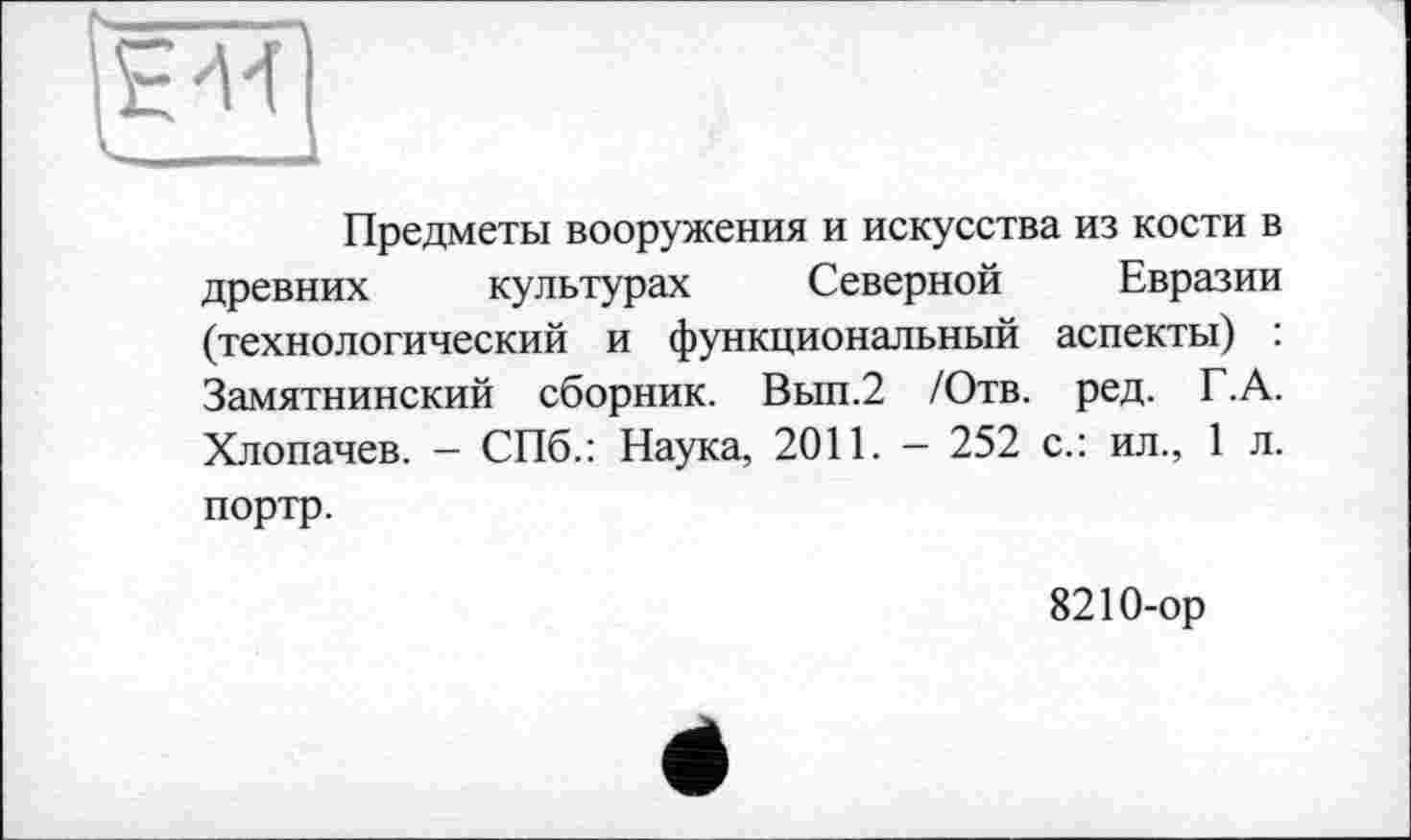 ﻿ЕМ
Предметы вооружения и искусства из кости в древних культурах Северной Евразии (технологический и функциональный аспекты) : Замятнинский сборник. Вып.2 /Отв. ред. Г.А. Хлопачев. - СПб.: Наука, 2011. - 252 с.: ил., 1 л. портр.
8210-ор